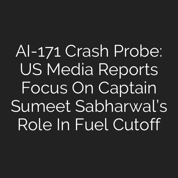 AI-171 Crash Probe: US Media Reports Focus On Captain Sumeet Sabharwal’s Role In Fuel Cutoff