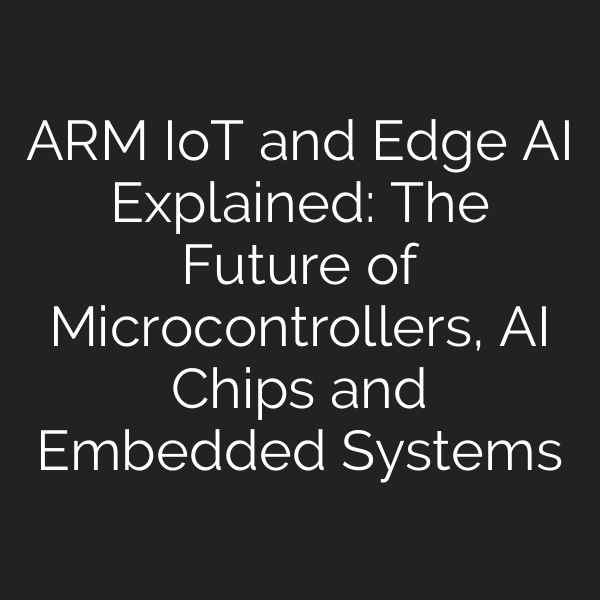 ARM IoT and Edge AI Explained: The Future of Microcontrollers, AI Chips and Embedded Systems