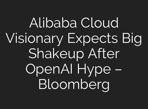 Alibaba Cloud Visionary Expects Big Shakeup After OpenAI Hype – Bloomberg