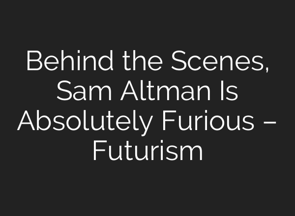 Behind the Scenes, Sam Altman Is Absolutely Furious – Futurism