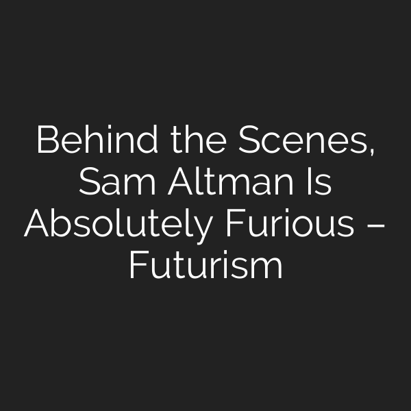 Behind the Scenes, Sam Altman Is Absolutely Furious – Futurism