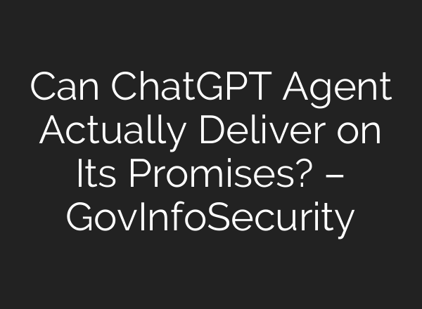 Can ChatGPT Agent Actually Deliver on Its Promises? – GovInfoSecurity