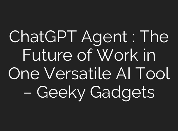 ChatGPT Agent : The Future of Work in One Versatile AI Tool – Geeky Gadgets