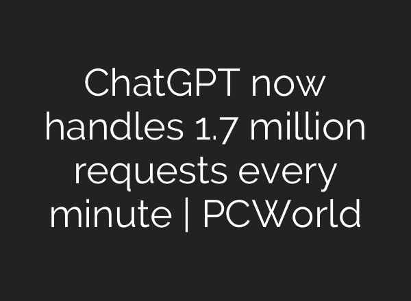 ChatGPT now handles 1.7 million requests every minute | PCWorld