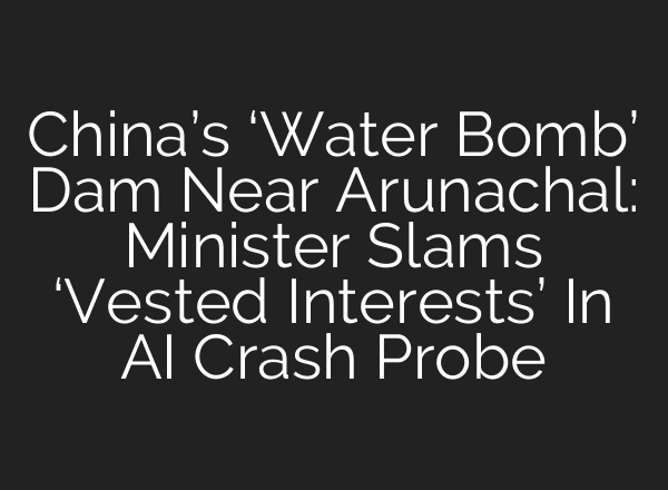 China’s ‘Water Bomb’ Dam Near Arunachal: Minister Slams ‘Vested Interests’ In AI Crash Probe