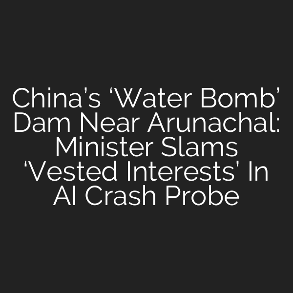 China’s ‘Water Bomb’ Dam Near Arunachal: Minister Slams ‘Vested Interests’ In AI Crash Probe