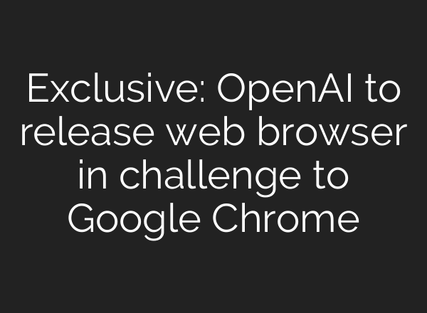 Exclusive: OpenAI to release web browser in challenge to Google Chrome