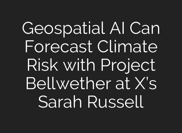 Geospatial AI Can Forecast Climate Risk with Project Bellwether at X’s Sarah Russell