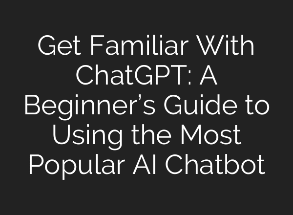 Get Familiar With ChatGPT: A Beginner’s Guide to Using the Most Popular AI Chatbot