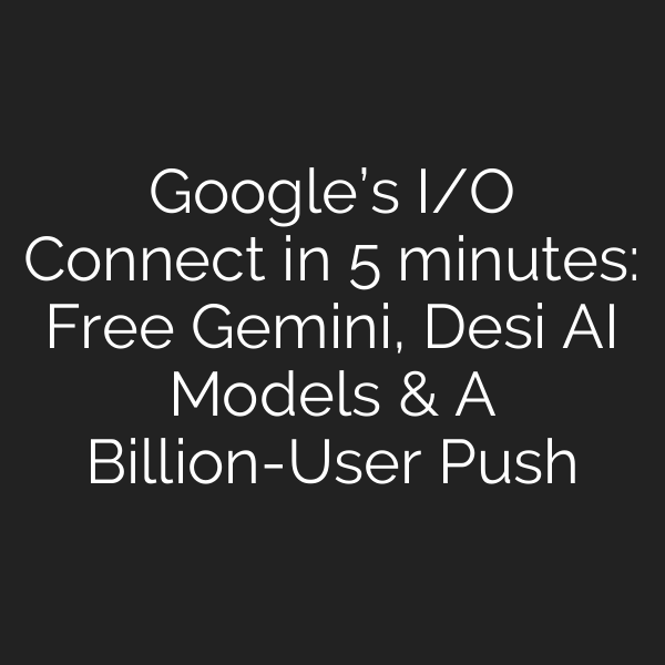 Google’s I/O Connect in 5 minutes: Free Gemini, Desi AI Models & A Billion-User Push