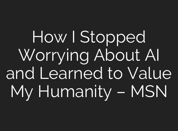 How I Stopped Worrying About AI and Learned to Value My Humanity – MSN
