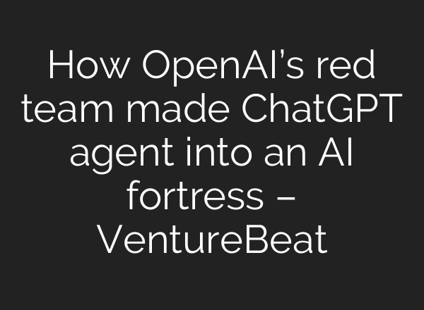 How OpenAI’s red team made ChatGPT agent into an AI fortress – VentureBeat