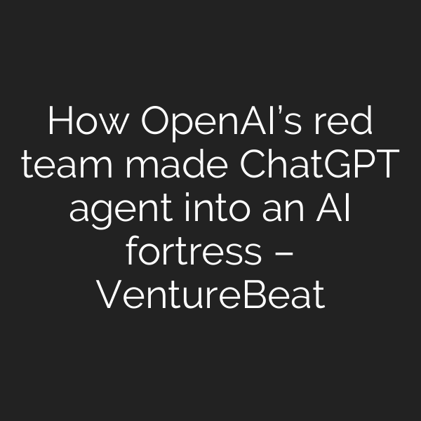 How OpenAI’s red team made ChatGPT agent into an AI fortress – VentureBeat