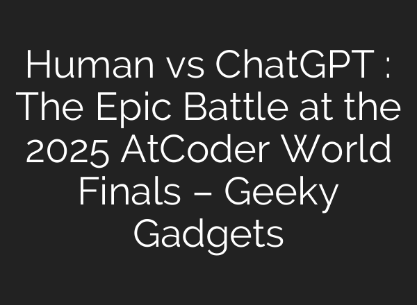 Human vs ChatGPT : The Epic Battle at the 2025 AtCoder World Finals – Geeky Gadgets