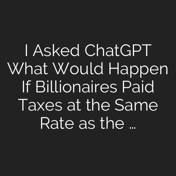I Asked ChatGPT What Would Happen If Billionaires Paid Taxes at the Same Rate as the …