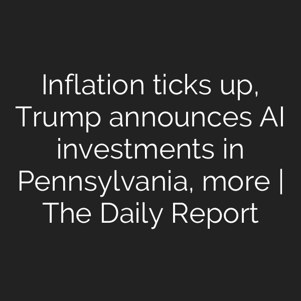 Inflation ticks up, Trump announces AI investments in Pennsylvania, more | The Daily Report