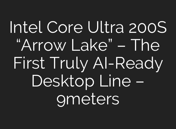 Intel Core Ultra 200S “Arrow Lake” – The First Truly AI-Ready Desktop Line – 9meters