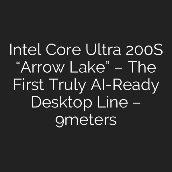 Intel Core Ultra 200S “Arrow Lake” – The First Truly AI-Ready Desktop Line – 9meters