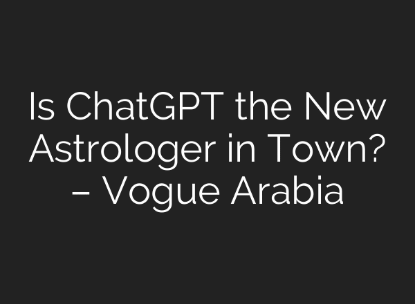 Is ChatGPT the New Astrologer in Town? – Vogue Arabia