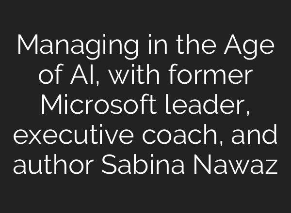 Managing in the Age of AI, with former Microsoft leader, executive coach, and author Sabina Nawaz