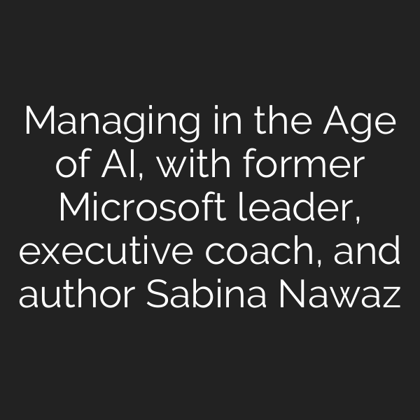 Managing in the Age of AI, with former Microsoft leader, executive coach, and author Sabina Nawaz