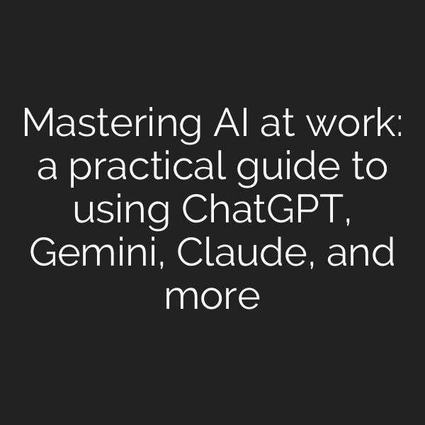 Mastering AI at work: a practical guide to using ChatGPT, Gemini, Claude, and more