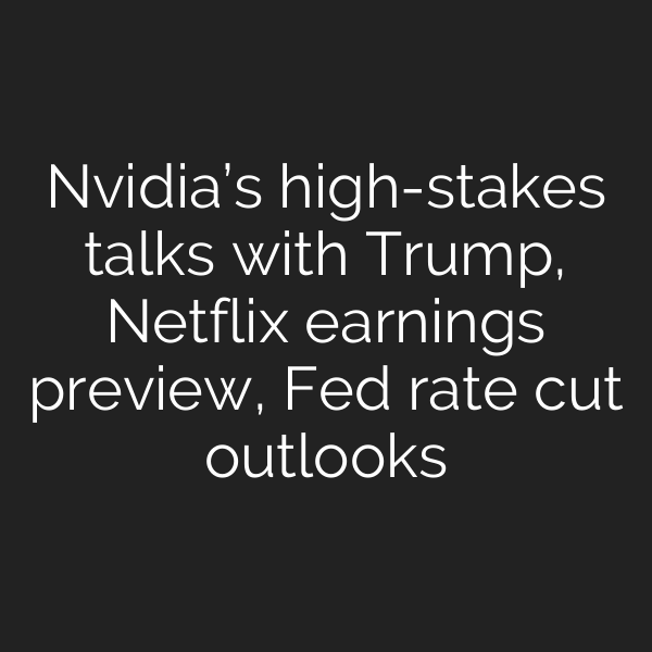 Nvidia’s high-stakes talks with Trump, Netflix earnings preview, Fed rate cut outlooks