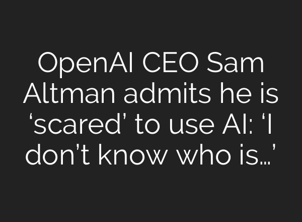OpenAI CEO Sam Altman admits he is ‘scared’ to use AI: ‘I don’t know who is…’