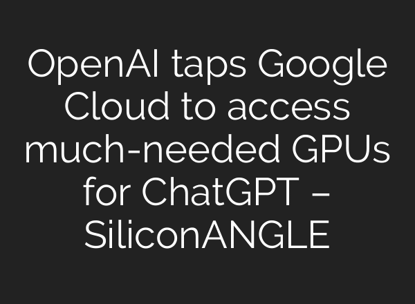 OpenAI taps Google Cloud to access much-needed GPUs for ChatGPT – SiliconANGLE