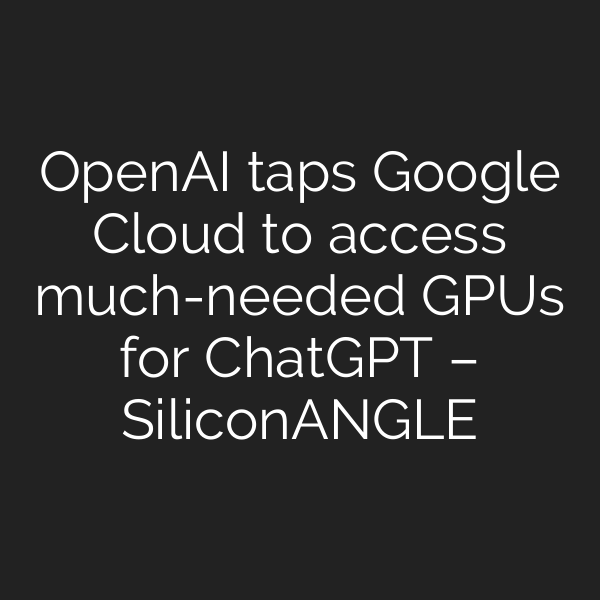 OpenAI taps Google Cloud to access much-needed GPUs for ChatGPT – SiliconANGLE