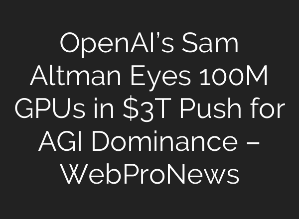 OpenAI’s Sam Altman Eyes 100M GPUs in $3T Push for AGI Dominance – WebProNews