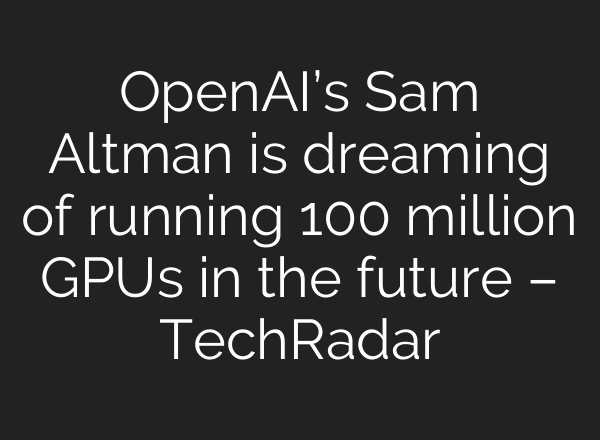 OpenAI’s Sam Altman is dreaming of running 100 million GPUs in the future – TechRadar