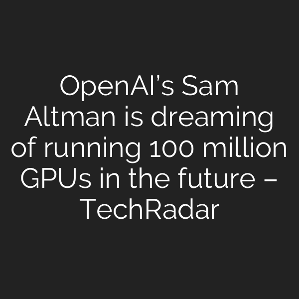 OpenAI’s Sam Altman is dreaming of running 100 million GPUs in the future – TechRadar