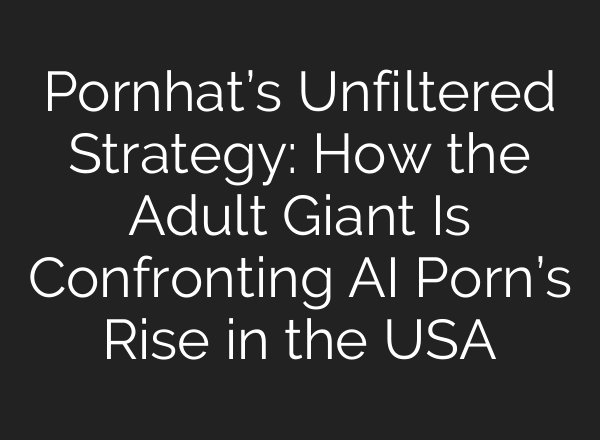 Pornhat’s Unfiltered Strategy: How the Adult Giant Is Confronting AI Porn’s Rise in the USA