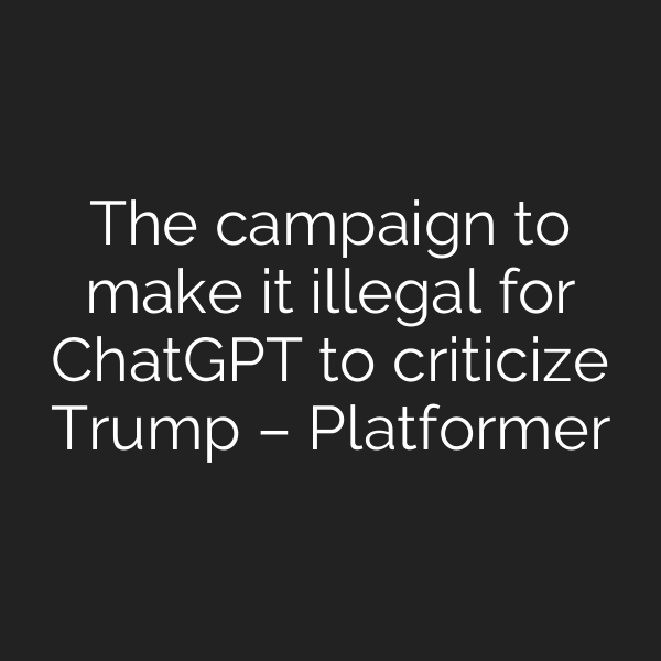 The campaign to make it illegal for ChatGPT to criticize Trump – Platformer