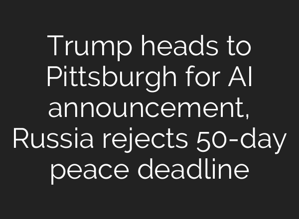 Trump heads to Pittsburgh for AI announcement, Russia rejects 50-day peace deadline