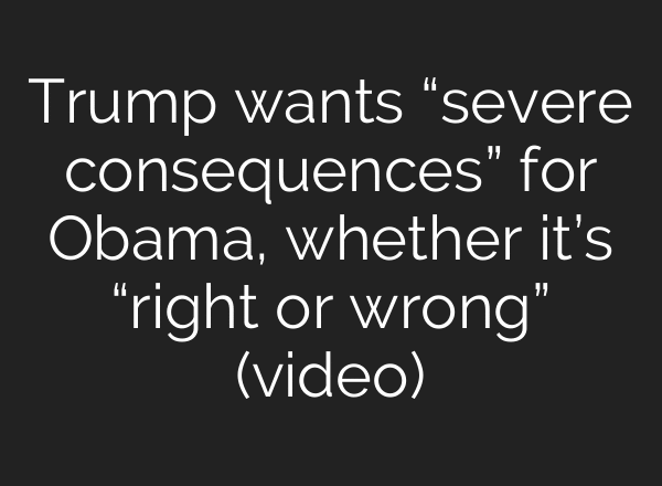 Trump wants “severe consequences” for Obama, whether it’s “right or wrong” (video)