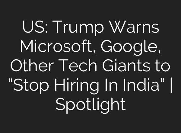 US: Trump Warns Microsoft, Google, Other Tech Giants to “Stop Hiring In India” | Spotlight