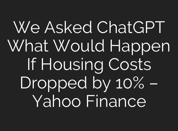 We Asked ChatGPT What Would Happen If Housing Costs Dropped by 10% – Yahoo Finance