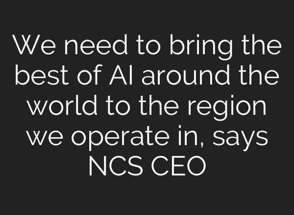 We need to bring the best of AI around the world to the region we operate in, says NCS CEO