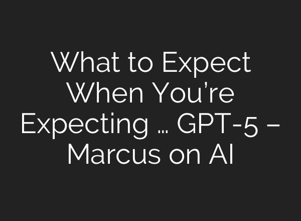 What to Expect When You’re Expecting … GPT-5 – Marcus on AI