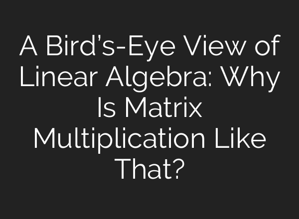 A Bird’s-Eye View of Linear Algebra: Why Is Matrix Multiplication Like That?