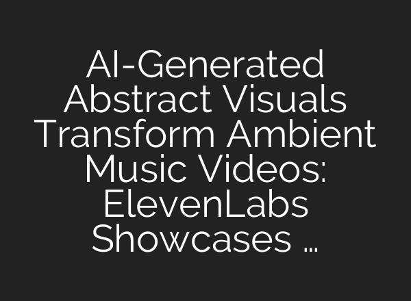 AI-Generated Abstract Visuals Transform Ambient Music Videos: ElevenLabs Showcases …