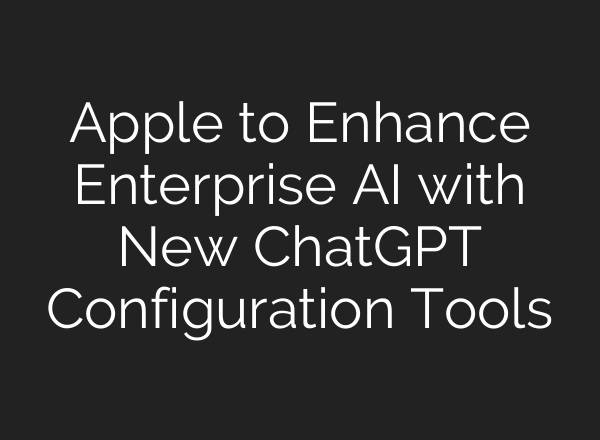 Apple to Enhance Enterprise AI with New ChatGPT Configuration Tools