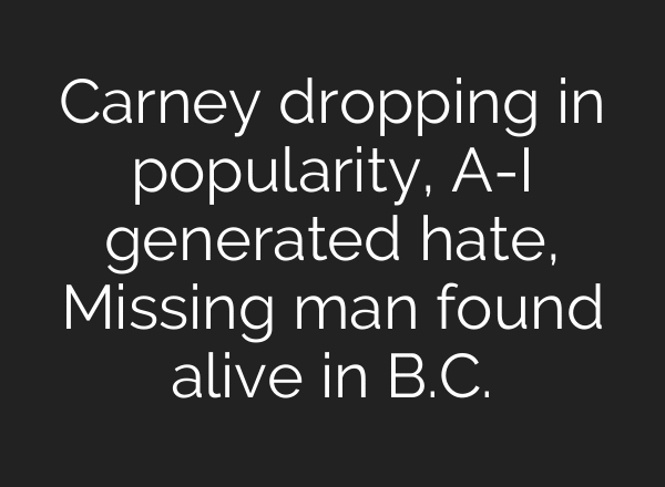 Carney dropping in popularity, A-I generated hate, Missing man found alive in B.C.