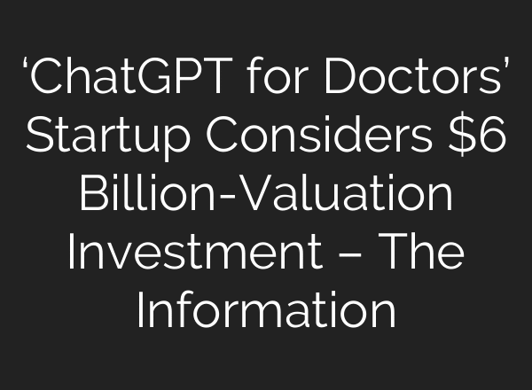 ‘ChatGPT for Doctors’ Startup Considers $6 Billion-Valuation Investment – The Information