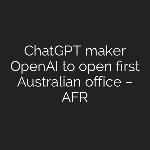 ChatGPT maker OpenAI to open first Australian office – AFR