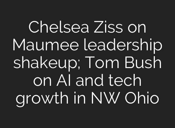 Chelsea Ziss on Maumee leadership shakeup; Tom Bush on AI and tech growth in NW Ohio