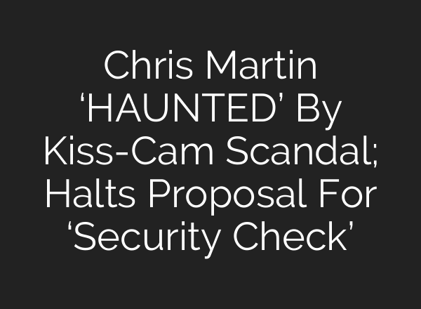 Chris Martin ‘HAUNTED’ By Kiss-Cam Scandal; Halts Proposal For ‘Security Check’