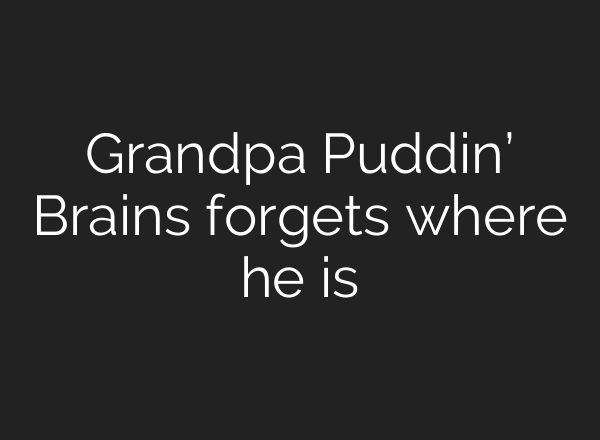 Grandpa Puddin’ Brains forgets where he is